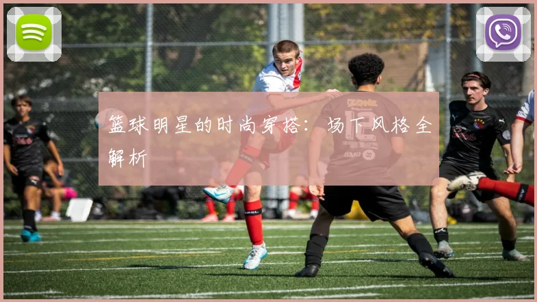 篮球明星的时尚穿搭：场下风格全解析