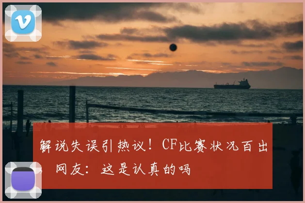 解说失误引热议！CF比赛状况百出，网友：这是认真的吗