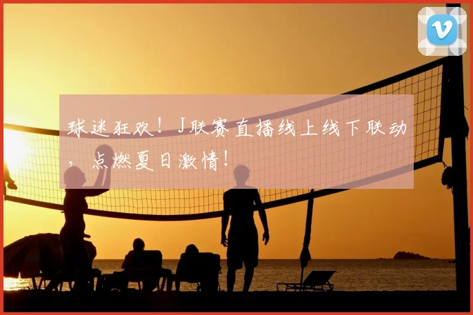 球迷狂欢！J联赛直播线上线下联动，点燃夏日激情！