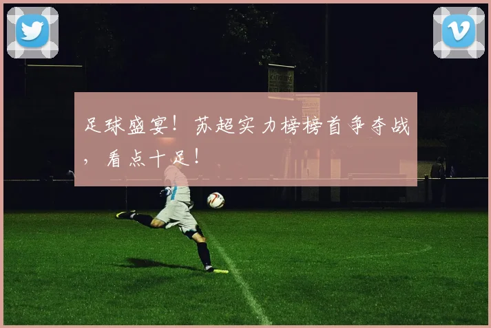 足球盛宴！苏超实力榜榜首争夺战，看点十足！