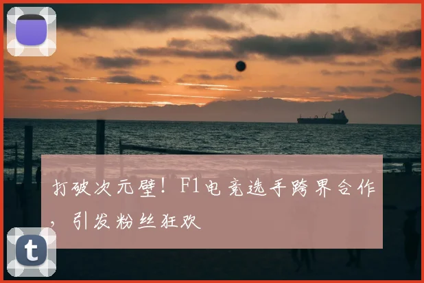 打破次元壁！F1电竞选手跨界合作，引发粉丝狂欢