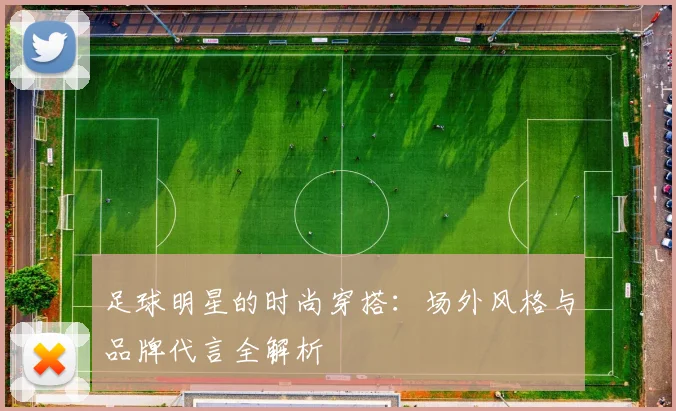 足球明星的时尚穿搭：场外风格与品牌代言全解析