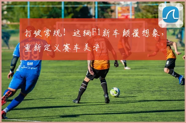 打破常规！这辆F1新车颠覆想象，重新定义赛车美学