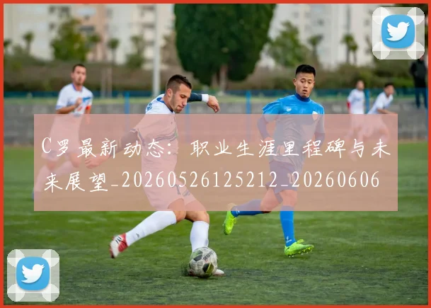 C罗最新动态：职业生涯里程碑与未来展望_20260526125212_20260606165400