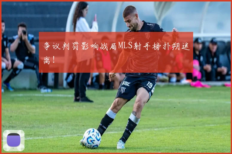 争议判罚影响战局MLS射手榜扑朔迷离！
