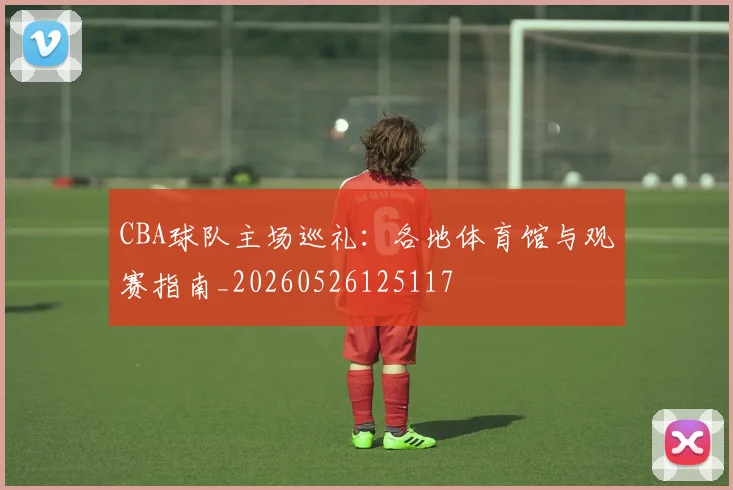 CBA球队主场巡礼：各地体育馆与观赛指南_20260526125117