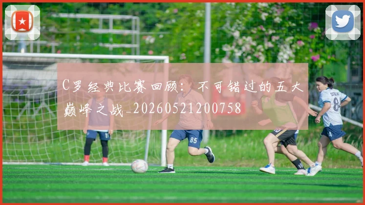 C罗经典比赛回顾：不可错过的五大巅峰之战_20260521200758