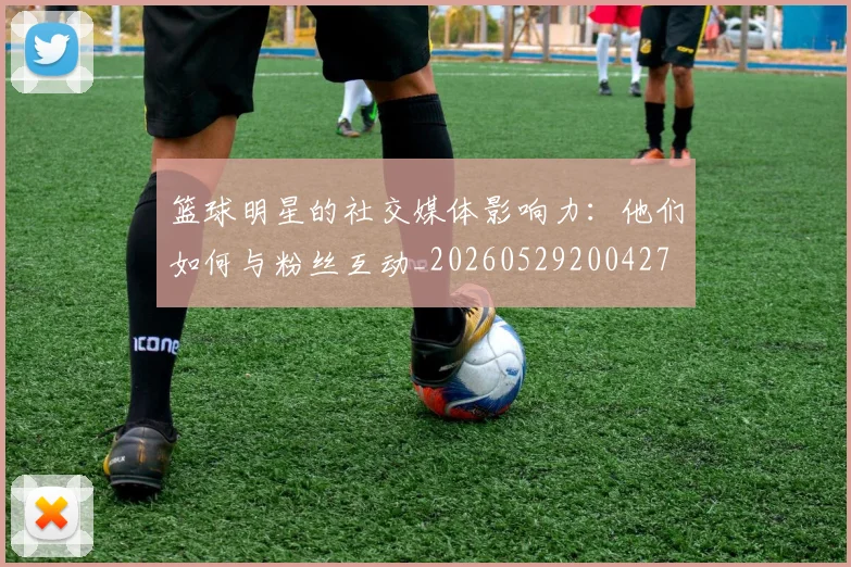 篮球明星的社交媒体影响力：他们如何与粉丝互动_20260529200427